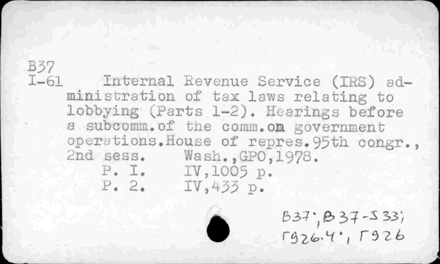 ﻿B57
1-61
Internal Revenue Service (IRS) administration of tax laws relating to lobbying (Parts 1-2). Hearings before a subcomm.of the comm.on government operations.House of repres.95th congr., 2nd sess.	Wash.,GPO,1978.
P. I.	IV,1005 p.
P. 2.	IV,455 p.
